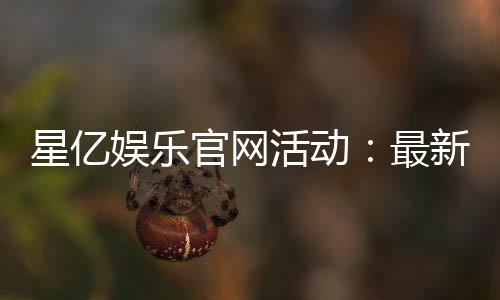 星亿娱乐官网活动:最新优惠与独家福利等你来拿