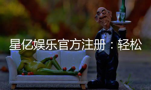 星亿娱乐官方注册:轻松完成开户畅享顶级棋牌电游体验