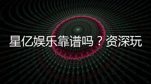 星亿娱乐靠谱吗?资深玩家带你揭秘真实体验