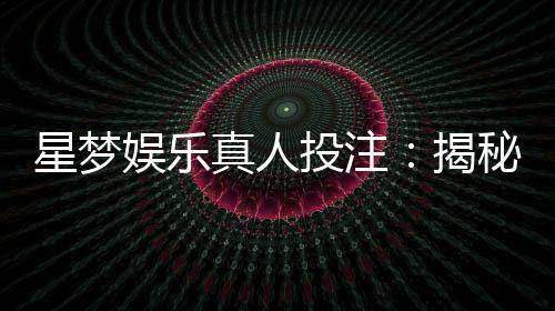 星梦娱乐真人投注:揭秘高胜率玩家的实战技巧与策略