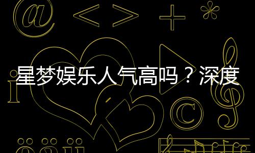 星梦娱乐人气高吗?深度解析其火爆原因与玩家真实评价