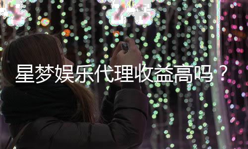 星梦娱乐代理收益高吗?资深玩家揭秘真实收入情况