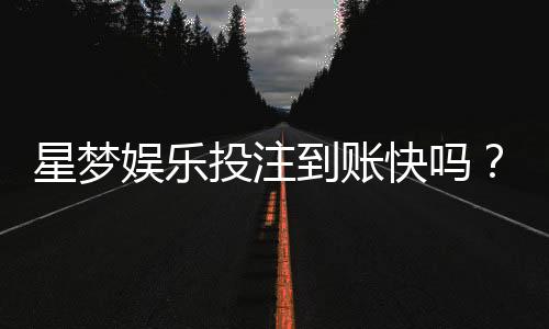 星梦娱乐投注到账快吗?实测到账速度与提款体验分享