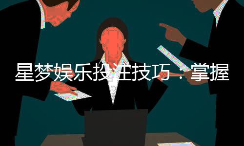 星梦娱乐投注技巧:掌握这5个实战策略轻松提升胜率