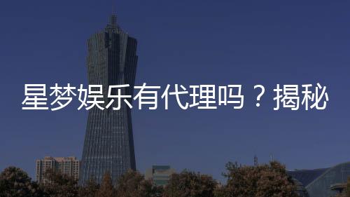 星梦娱乐有代理吗?揭秘代理加盟条件与流程