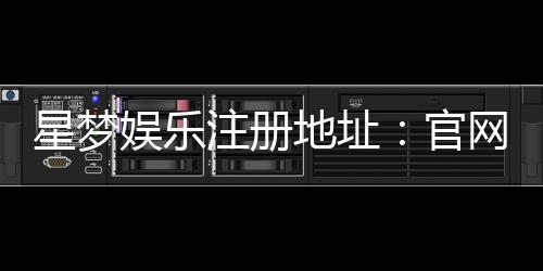 星梦娱乐注册地址:官网最新注册链接与安全登录指南