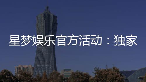 星梦娱乐官方活动:独家优惠与豪华礼包等你来拿