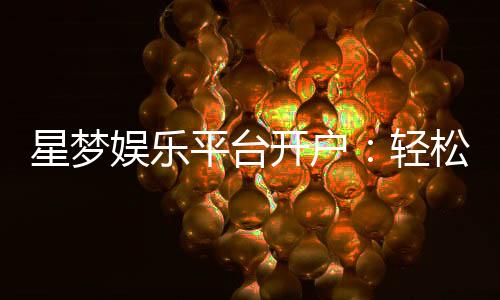 星梦娱乐平台开户:轻松注册畅享顶级棋牌电游盛宴