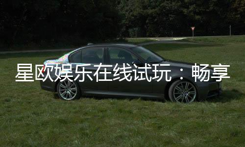 星欧娱乐在线试玩:畅享顶级电子游艺的试玩体验