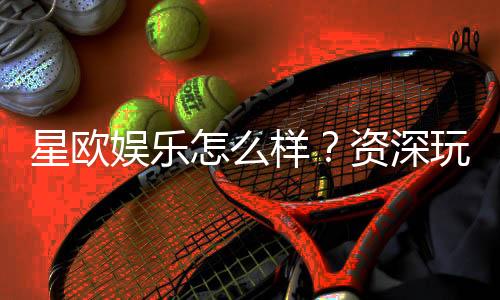 星欧娱乐怎么样?资深玩家带你全面评测体验