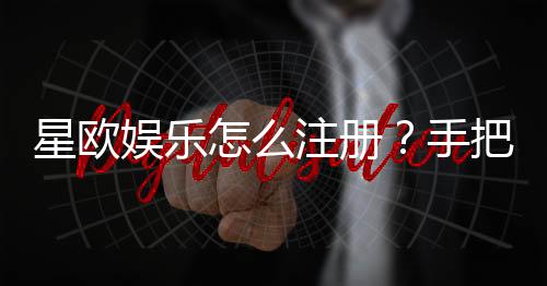 星欧娱乐怎么注册?手把手教你快速完成账号申请