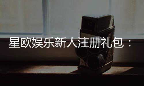 星欧娱乐新人注册礼包:首存福利与独家优惠等你拿