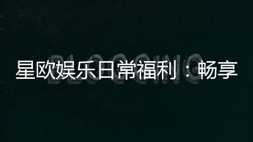 星欧娱乐日常福利:畅享每日惊喜与专属礼遇