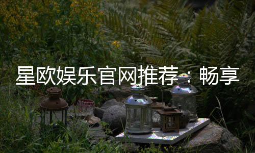 星欧娱乐官网推荐:畅享顶级棋牌电游的尊贵体验