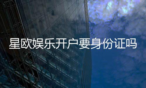 星欧娱乐开户要身份证吗?实名认证流程及注意事项详解