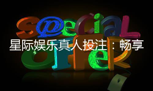 星际娱乐真人投注:畅享星际对决的刺激投注体验