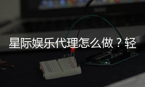 星际娱乐代理怎么做?轻松入门与高收益攻略