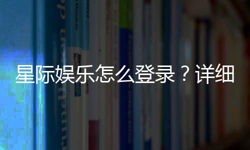 星际娱乐怎么登录?详细步骤与常见问题解答