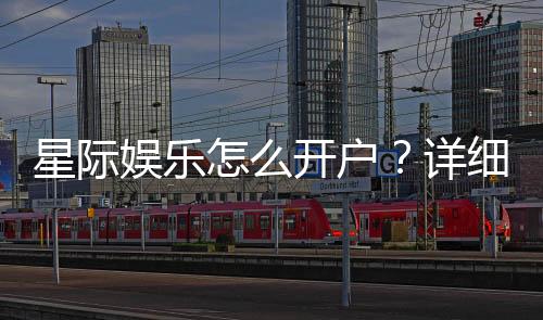 星际娱乐怎么开户?详细流程与优惠活动解析