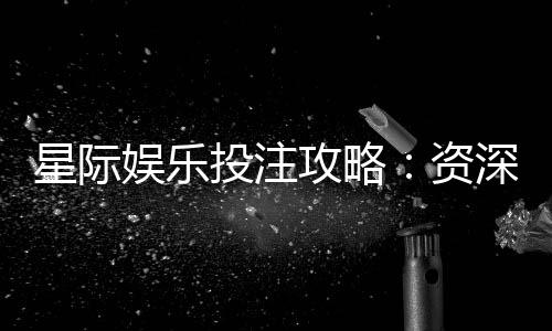 星际娱乐投注攻略:资深玩家教你稳赢技巧与实战策略