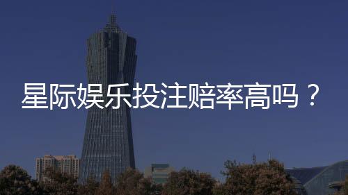 星际娱乐投注赔率高吗?揭秘高赔率背后的实战技巧与风险把控