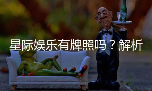 星际娱乐有牌照吗?解析其正规性与牌照详情