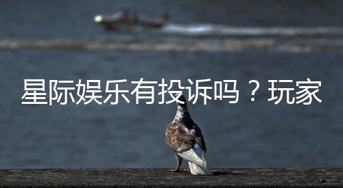 星际娱乐有投诉吗?玩家真实反馈与投诉处理解析