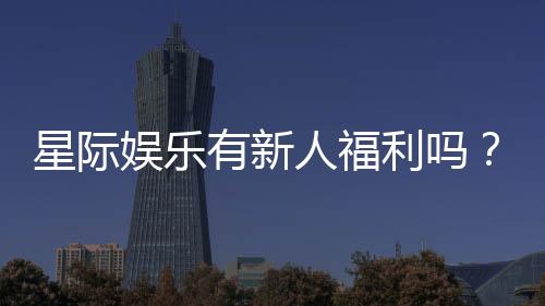 星际娱乐有新人福利吗?新会员专享优惠活动大揭秘