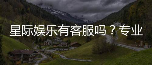 星际娱乐有客服吗?专业客服团队全天候为您服务
