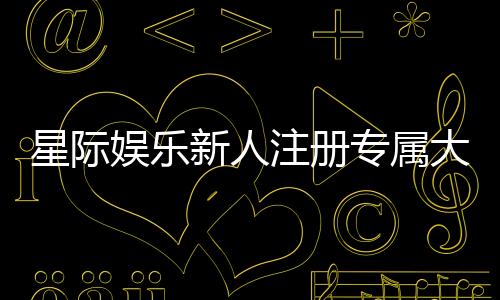 星际娱乐新人注册专属大礼包：首存即送888元彩金与VIP特权
