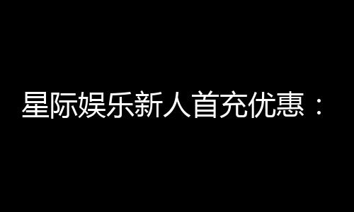 星际娱乐新人首充优惠:注册即享高额返利与独家礼包
