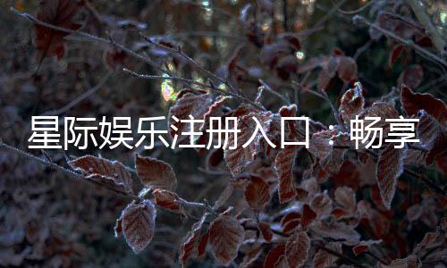 星际娱乐注册入口:畅享星际之旅的尊贵通道