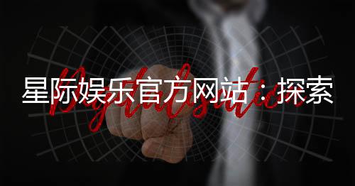 星际娱乐官方网站:探索星际宇宙的顶级游戏盛宴