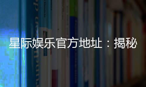 星际娱乐官方地址:揭秘最受欢迎的在线游戏平台
