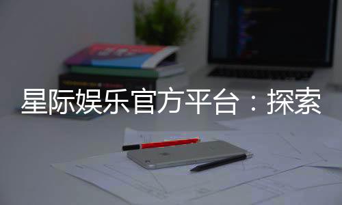 星际娱乐官方平台:探索顶级电子游艺的无限魅力与赢奖攻略