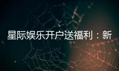 星际娱乐开户送福利:新会员专享豪礼与高额返水活动