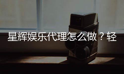 星辉娱乐代理怎么做?轻松掌握申请流程与盈利技巧