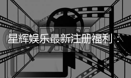 星辉娱乐最新注册福利：新会员专享豪礼首存即送888元彩金