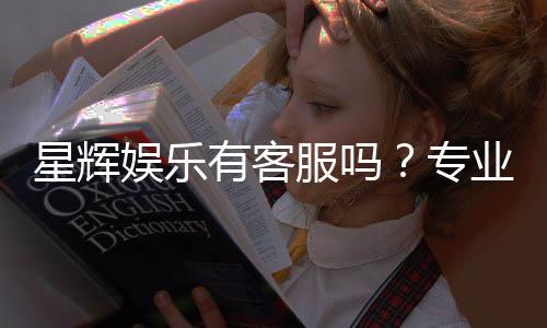 星辉娱乐有客服吗?专业客服团队为您解答疑问