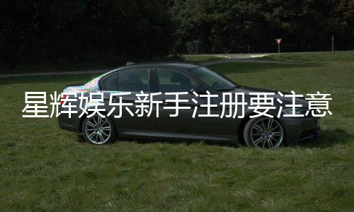 星辉娱乐新手注册要注意什么?五大关键细节助你顺利开局