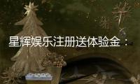 星辉娱乐注册送体验金：新手必领豪礼畅享游戏盛宴