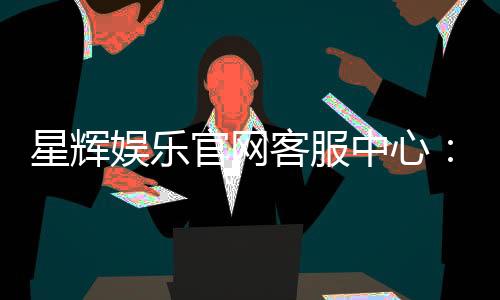 星辉娱乐官网客服中心:专业服务与高效解决方案一网打尽