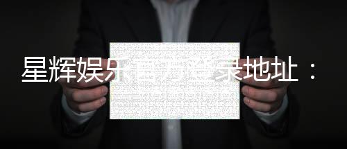星辉娱乐官方登录地址:畅享顶级电子游艺与真人娱乐体验