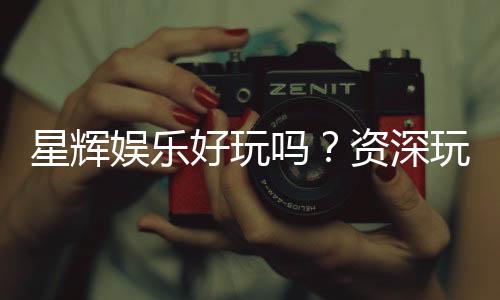 星辉娱乐好玩吗?资深玩家亲测体验与真实评价分享