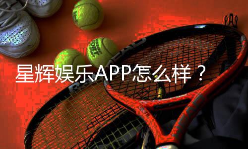 星辉娱乐APP怎么样?资深玩家带你全面评测体验
