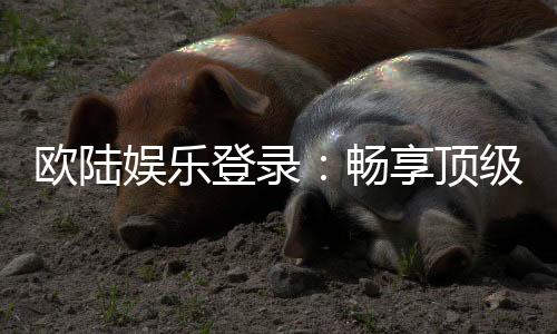 欧陆娱乐登录:畅享顶级电子游艺的尊贵体验