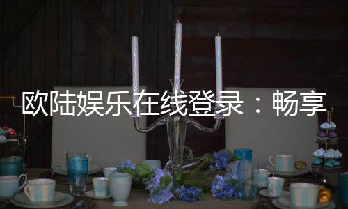 欧陆娱乐在线登录:畅享顶级在线娱乐体验与安全登录指南