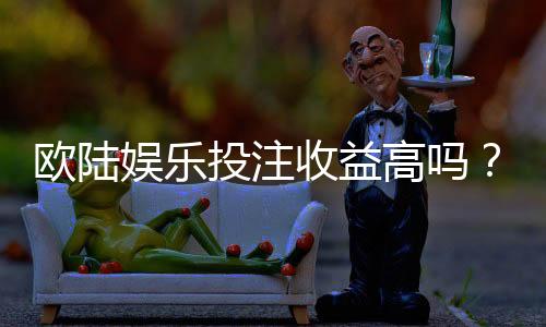 欧陆娱乐投注收益高吗?资深玩家揭秘真实回报率与技巧
