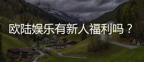 欧陆娱乐有新人福利吗?新人注册即享多重豪礼!