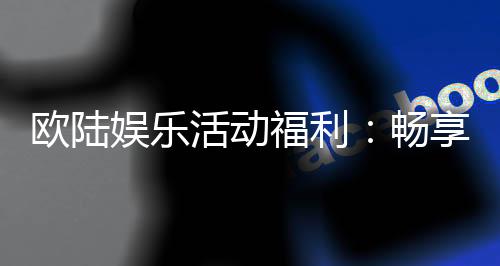 欧陆娱乐活动福利:畅享豪华礼遇与惊喜回馈